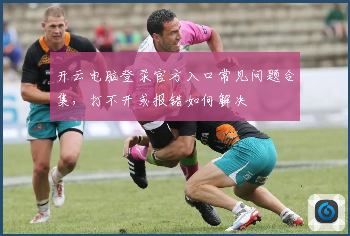 开云电脑登录官方入口常见问题合集，打不开或报错如何解决