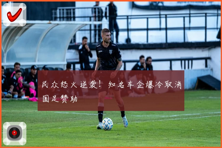 民众怒火逆袭!知名车企爆冷取消国足赞助