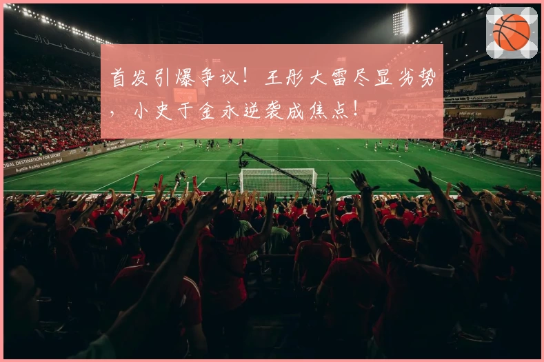 首发引爆争议！王彤大雷尽显劣势，小史于金永逆袭成焦点！