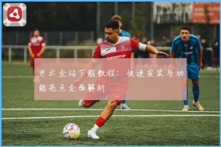开云全站下载教程：快速安装与功能亮点全面解析