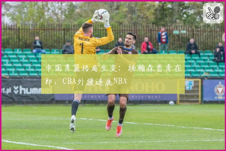 中国男篮格局生变:杨瀚森首秀在即,CBA外援逐鹿NBA