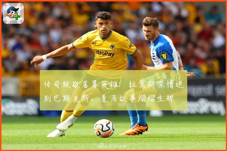传奇致敬落幕英雄：拉莫斯深情送别巴斯克斯，皇马故事熠熠生辉