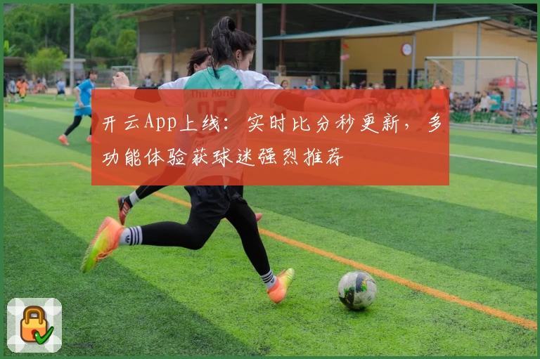 开云App上线：实时比分秒更新，多功能体验获球迷强烈推荐