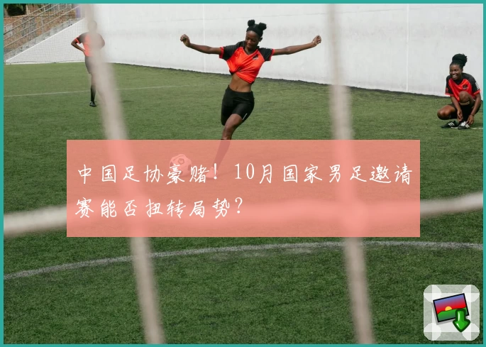 中国足协豪赌！10月国家男足邀请赛能否扭转局势？