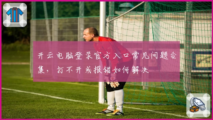 开云电脑登录官方入口常见问题合集，打不开或报错如何解决
