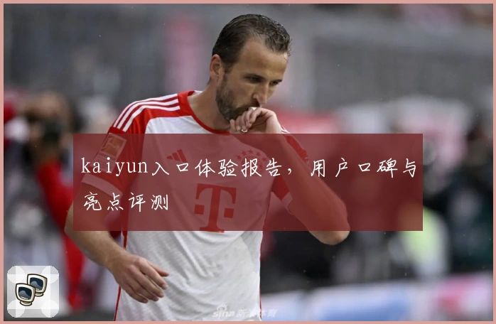 kaiyun入口体验报告,用户口碑与亮点评测