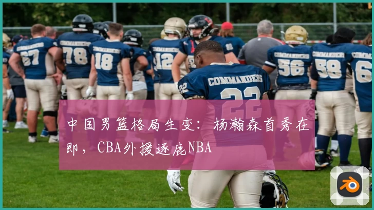 中国男篮格局生变：杨瀚森首秀在即，CBA外援逐鹿NBA