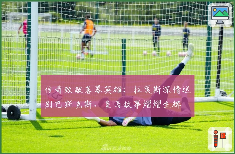 传奇致敬落幕英雄:拉莫斯深情送别巴斯克斯,皇马故事熠熠生辉